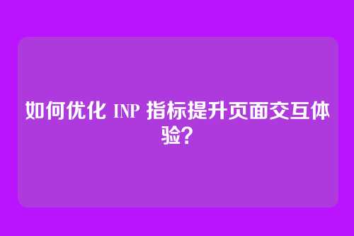 如何优化 INP 指标提升页面交互体验？