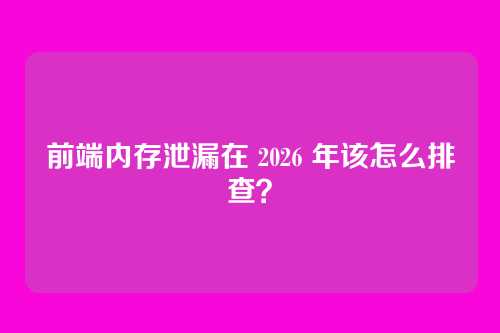 前端内存泄漏在 2026 年该怎么排查？
