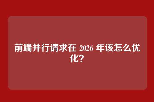 前端并行请求在 2026 年该怎么优化？