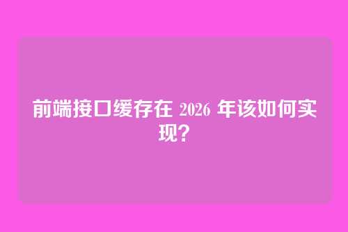 前端接口缓存在 2026 年该如何实现?