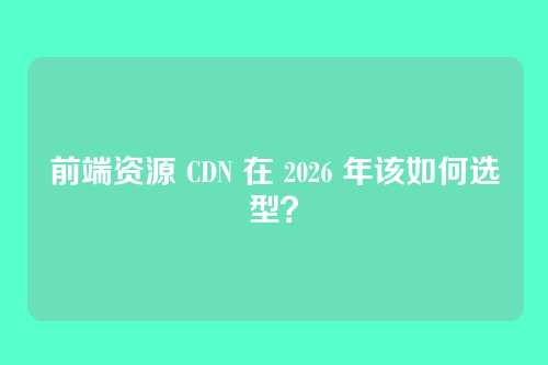 前端资源 CDN 在 2026 年该如何选型?