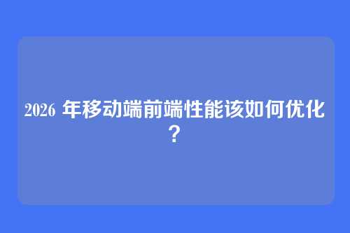 2026 年移动端前端性能该如何优化?
