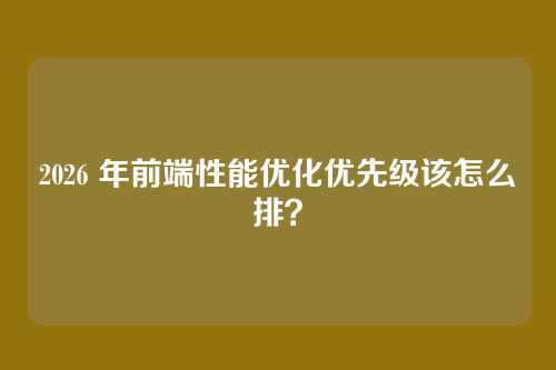 2026 年前端性能优化优先级该怎么排？
