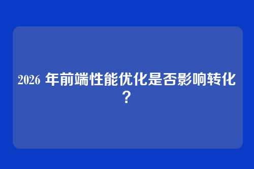 2026 年前端性能优化是否影响转化?