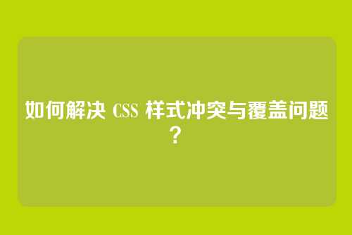 如何解决 CSS 样式冲突与覆盖问题?