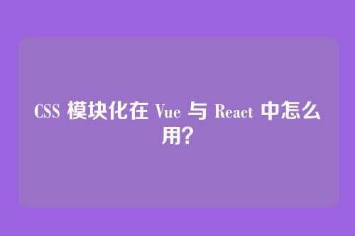 CSS 模块化在 Vue 与 React 中怎么用?