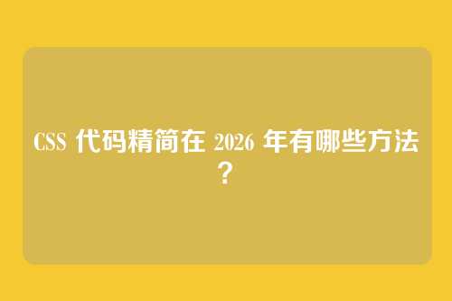 CSS 代码精简在 2026 年有哪些方法?