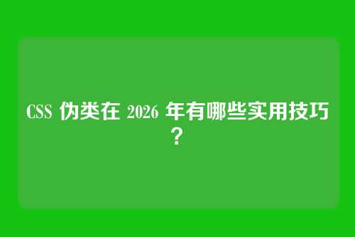 CSS 伪类在 2026 年有哪些实用技巧?