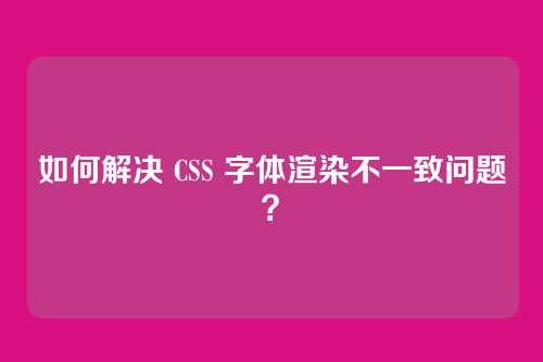 如何解决 CSS 字体渲染不一致问题?