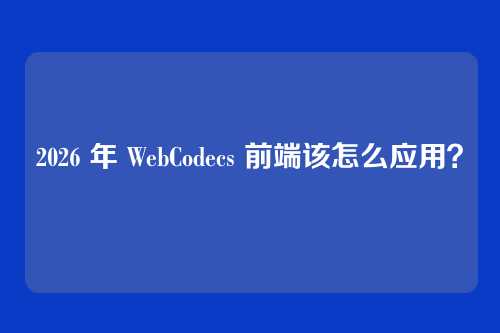 2026 年 WebCodecs 前端该怎么应用？