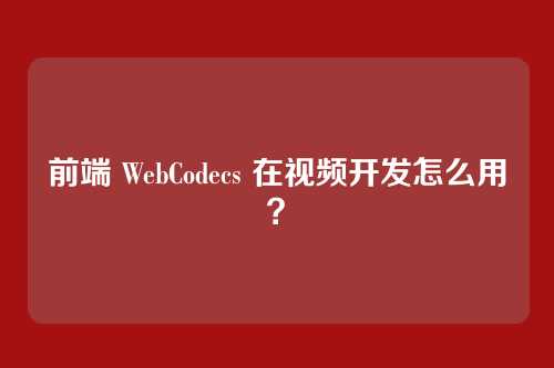 前端 WebCodecs 在视频开发怎么用？