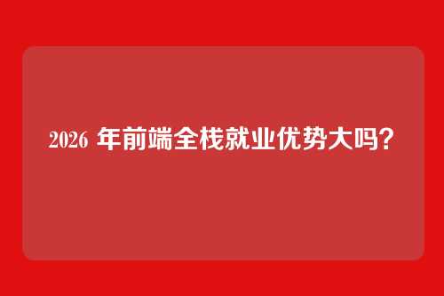 2026 年前端全栈就业优势大吗?