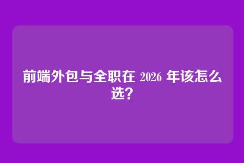 前端外包与全职在 2026 年该怎么选？