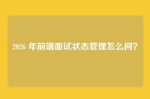2026 年前端面试状态管理怎么问?
