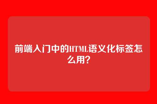 前端入门中的HTML语义化标签怎么用?