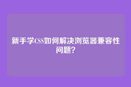 新手学CSS如何解决浏览器兼容性问题?