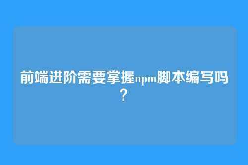 前端进阶需要掌握npm脚本编写吗？