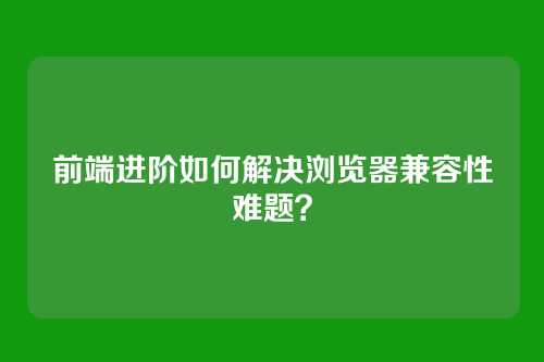 前端进阶如何解决浏览器兼容性难题？