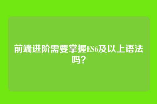 前端进阶需要掌握ES6及以上语法吗？