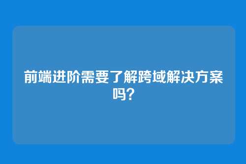 前端进阶需要了解跨域解决方案吗？