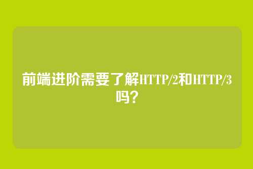 前端进阶需要了解HTTP/2和HTTP/3吗？