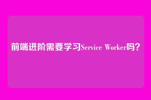 前端进阶需要学习Service Worker吗？