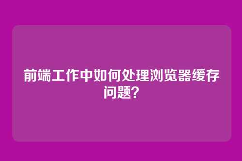 前端工作中如何处理浏览器缓存问题？