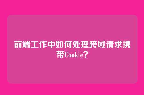 前端工作中如何处理跨域请求携带Cookie？