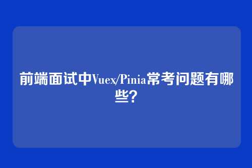 前端面试中Vuex/Pinia常考问题有哪些？