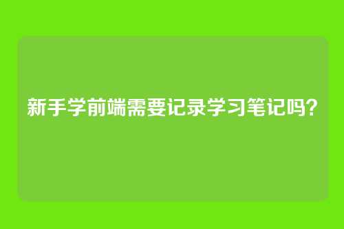 新手学前端需要记录学习笔记吗？