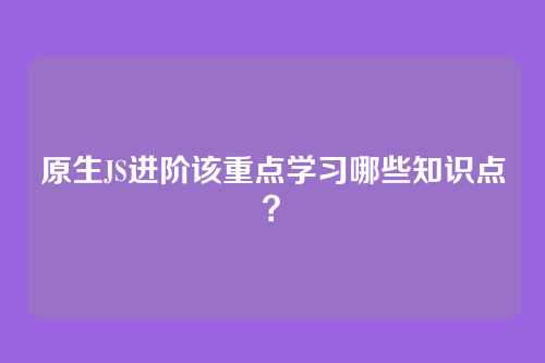 原生JS进阶该重点学习哪些知识点？