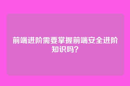 前端进阶需要掌握前端安全进阶知识吗？