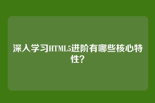 深入学习HTML5进阶有哪些核心特性？