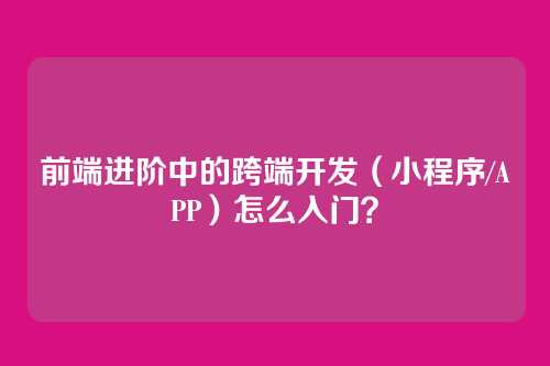 前端进阶中的跨端开发（小程序/APP）怎么入门？