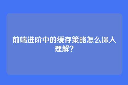 前端进阶中的缓存策略怎么深入理解？