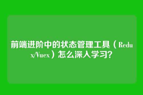 前端进阶中的状态管理工具（Redux/Vuex）怎么深入学习？