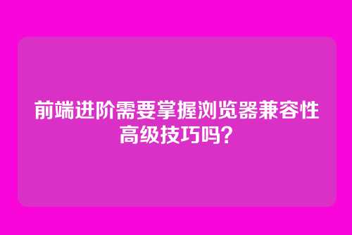 前端进阶需要掌握浏览器兼容性高级技巧吗？