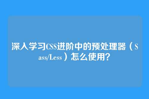 深入学习CSS进阶中的预处理器（Sass/Less）怎么使用？