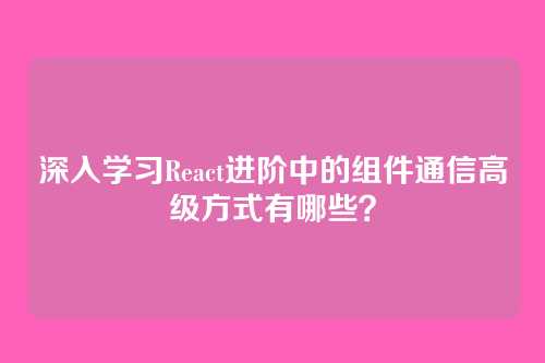 深入学习React进阶中的组件通信高级方式有哪些？