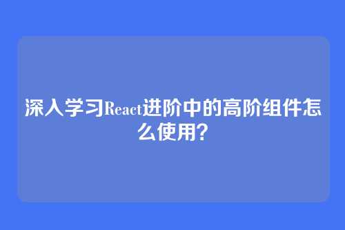 深入学习React进阶中的高阶组件怎么使用？