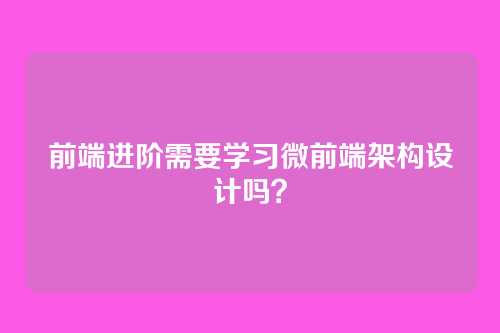 前端进阶需要学习微前端架构设计吗？