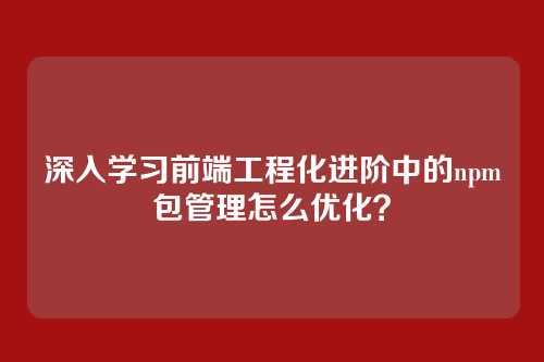 深入学习前端工程化进阶中的npm包管理怎么优化？