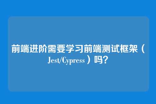 前端进阶需要学习前端测试框架（Jest/Cypress）吗？