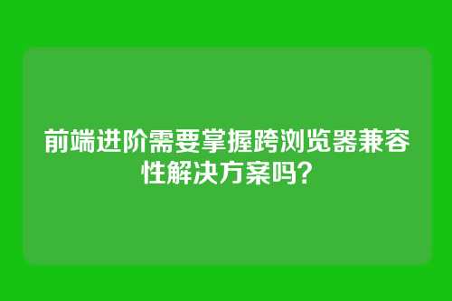 前端进阶需要掌握跨浏览器兼容性解决方案吗？