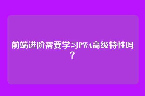 前端进阶需要学习PWA高级特性吗？