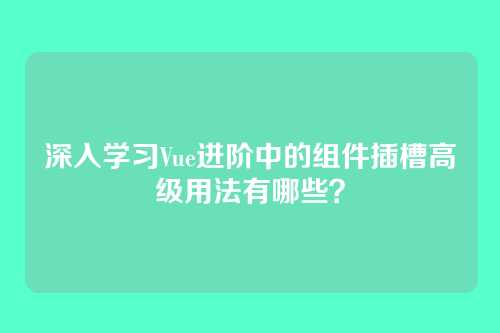 深入学习Vue进阶中的组件插槽高级用法有哪些？