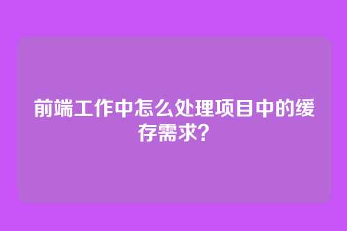 前端工作中怎么处理项目中的缓存需求？