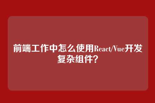 前端工作中怎么使用React/Vue开发复杂组件？