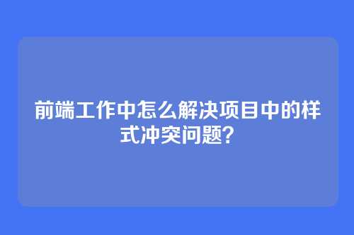 前端工作中怎么解决项目中的样式冲突问题？