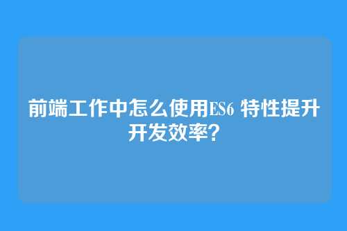 前端工作中怎么使用ES6 特性提升开发效率？